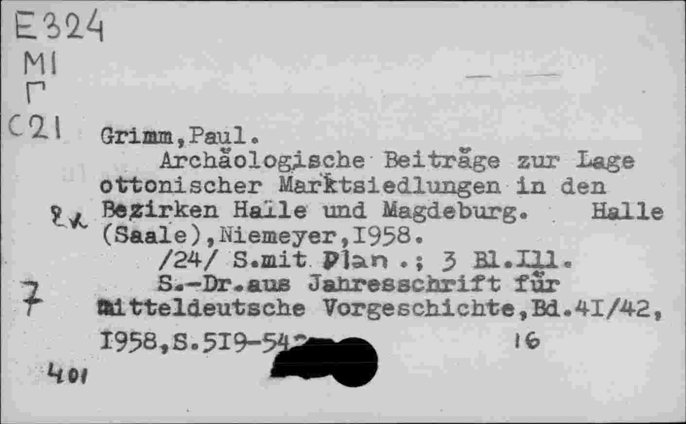 ﻿
Ml
- - 1	Grimm, Paul.
Archäologische Beitrage zur Lage ottonischer Marktsiedlungen in den у , Bezirken Halle und Magdeburg. Halle (Saale)»Niemeyer,1958.
/24/ S.mit Plan . ; 3 Bl.Ill.
7	S.-Dr.aus Jahresschrift für
T Mitteldeutsche Vorgeschichte,Bd.41/42,
1958, S. 519-54^^^	ife
Чо/